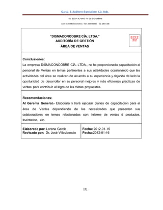 García & Auditores Especialistas Cía. Ltda.
171
AV. ELOY ALFARO Y 6 DE DICIEMBRE
EDIFICIO MONASTERIO. Telf . 098783990 02 2964 396
“DISMACONCOBRE CÍA. LTDA.” ECI.2
AUDITORÍA DE GESTIÓN 2/2
ÁREA DE VENTAS
Conclusiones:
La empresa DISMACONCOBRE CÍA. LTDA., no ha proporcionado capacitación al
personal de Ventas en temas pertinentes a sus actividades ocasionando que las
actividades del área se realicen de acuerdo a su experiencia y dejando de lado la
oportunidad de desarrollar en su personal mejores y más eficientes prácticas de
ventas para contribuir al logro de las metas propuestas.
Recomendaciones:
Al Gerente General.- Elaborará y hará ejecutar planes de capacitación para el
área de Ventas dependiendo de las necesidades que presenten sus
colaboradores en temas relacionados con: Informe de ventas d productos,
Inventarios, etc.
Elaborado por: Lorena García
Revisado por: Dr. José Villavicencio
Fecha: 2012-01-15
Fecha:2012-01-16
 