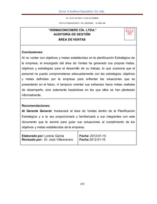 García & Auditores Especialistas Cía. Ltda.
173
AV. ELOY ALFARO Y 6 DE DICIEMBRE
EDIFICIO MONASTERIO. Telf . 098783990 02 2964 396
“DISMACONCOBRE CÍA. LTDA.” ECI.3
AUDITORÍA DE GESTIÓN 2/2
ÁREA DE VENTAS
Conclusiones:
Al no contar con objetivos y metas establecidas en la planificación Estratégica de
la empresa, el encargado del área de Ventas ha generado sus propias metas,
objetivos y estrategias para el desarrollo de su trabajo, lo que ocasiona que el
personal no pueda comprometerse adecuadamente con las estrategias, objetivos
y metas definidas por la empresa para enfrentar las situaciones que se
presentarán en el futuro, ni tampoco orientar sus esfuerzos hacia metas realistas
de desempeño, sino solamente basándose en las que ellos se han planteado
informalmente.
Recomendaciones:
Al Gerente General: Involucrará al área de Ventas dentro de la Planificación
Estratégica y a la vez proporcionará y familiarizará a sus integrantes con este
documento que le servirá para guiar sus actuaciones al cumplimiento de los
objetivos y metas establecidas de la empresa.
Elaborado por: Lorena García
Revisado por: Dr. José Villavicencio
Fecha: 2012-01-15
Fecha:2012-01-16
 