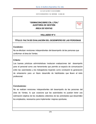 García & Auditores Especialistas Cía. Ltda.
174
AV. ELOY ALFARO Y 6 DE DICIEMBRE
EDIFICIO MONASTERIO. Telf . 098783990 02 2964 396
“DISMACONCOBRE CÍA. LTDA.” ECI.4
AUDITORÍA DE GESTIÓN 1/2
ÁREA DE VENTAS
HALLAZGO Nº 4
TÍTULO: FALTA DE EVALUACIÓN DEL DESEMPEÑO DE LAS PERSONAS
Condición:
No se efectúan revisiones independientes del desempeño de las personas que
conforman el área de Ventas.
Criterio:
Las buenas prácticas administrativas involucran evaluaciones del desempeño
para el personal como una herramienta que permite un espacio de comunicación
entre las autoridades y los trabajadores trayendo como conclusión la generación
de entusiasmo para un futuro desarrollo de habilidades que lleven al éxito
profesional.
Conclusiones:
No se realizan revisiones independientes del desempeño de las personas del
área de Ventas, lo que ocasiona que las autoridades no puedan tener una
estimación objetiva de los resultados obtenidos de las actividades que desarrollan
los empleados, necesarios para implementar mejoras oportunas.
 