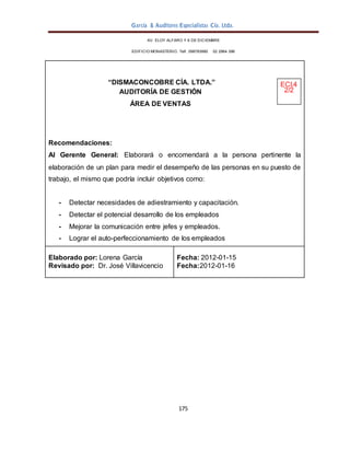 García & Auditores Especialistas Cía. Ltda.
175
AV. ELOY ALFARO Y 6 DE DICIEMBRE
EDIFICIO MONASTERIO. Telf . 098783990 02 2964 396
“DISMACONCOBRE CÍA. LTDA.” ECI.4
AUDITORÍA DE GESTIÓN 2/2
ÁREA DE VENTAS
Recomendaciones:
Al Gerente General: Elaborará o encomendará a la persona pertinente la
elaboración de un plan para medir el desempeño de las personas en su puesto de
trabajo, el mismo que podría incluir objetivos como:
- Detectar necesidades de adiestramiento y capacitación.
- Detectar el potencial desarrollo de los empleados
- Mejorar la comunicación entre jefes y empleados.
- Lograr el auto-perfeccionamiento de los empleados
Elaborado por: Lorena García
Revisado por: Dr. José Villavicencio
Fecha: 2012-01-15
Fecha:2012-01-16
 