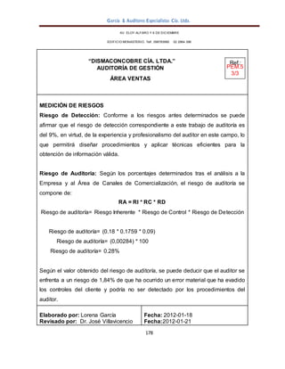 García & Auditores Especialistas Cía. Ltda.
178
AV. ELOY ALFARO Y 6 DE DICIEMBRE
EDIFICIO MONASTERIO. Telf . 098783990 02 2964 396
“DISMACONCOBRE CÍA. LTDA.” Ref.:
AUDITORÍA DE GESTIÓN PEM.5
3/3
ÁREA VENTAS
MEDICIÓN DE RIESGOS
Riesgo de Detección: Conforme a los riesgos antes determinados se puede
afirmar que el riesgo de detección correspondiente a este trabajo de auditoría es
del 9%, en virtud, de la experiencia y profesionalismo del auditor en este campo, lo
que permitirá diseñar procedimientos y aplicar técnicas eficientes para la
obtención de información válida.
Riesgo de Auditoría: Según los porcentajes determinados tras el análisis a la
Empresa y al Área de Canales de Comercialización, el riesgo de auditoría se
compone de:
RA = RI * RC * RD
Riesgo de auditoría= Riesgo Inherente * Riesgo de Control * Riesgo de Detección
Riesgo de auditoría= (0.18 * 0.1759 * 0.09)
Riesgo de auditoría= (0,00284) * 100
Riesgo de auditoría= 0.28%
Según el valor obtenido del riesgo de auditoría, se puede deducir que el auditor se
enfrenta a un riesgo de 1,84% de que ha ocurrido un error material que ha evadido
los controles del cliente y podría no ser detectado por los procedimientos del
auditor.
Elaborado por: Lorena García
Revisado por: Dr. José Villavicencio
Fecha: 2012-01-18
Fecha:2012-01-21
 