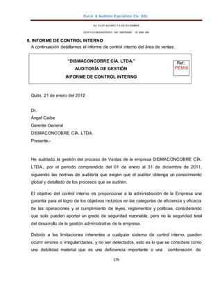 García & Auditores Especialistas Cía. Ltda.
179
Ref.:
PEM.6
AV. ELOY ALFARO Y 6 DE DICIEMBRE
EDIFICIO MONASTERIO. Telf . 098783990 02 2964 396
8. INFORME DE CONTROL INTERNO
A continuación detallamos el informe de control interno del área de ventas:
Quito, 21 de enero del 2012
Dr.
Ángel Caibe
Gerente General
DISMACONCOBRE CÍA. LTDA.
Presente.-
He auditado la gestión del proceso de Ventas de la empresa DISMACONCOBRE CÍA.
LTDA., por el periodo comprendido del 01 de enero al 31 de diciembre de 2011,
siguiendo las normas de auditoría que exigen que el auditor obtenga un conocimiento
global y detallado de los procesos que se auditen.
El objetivo del control interno es proporcionar a la administración de la Empresa una
garantía para el logro de los objetivos incluidos en las categorías de eficiencia y eficacia
de las operaciones y el cumplimiento de leyes, reglamentos y políticas, considerando
que solo pueden aportar un grado de seguridad razonable, pero no la seguridad total
del desarrollo de la gestión administrativa de la empresa.
Debido a las limitaciones inherentes a cualquier sistema de control interno, pueden
ocurrir errores o irregularidades, y no ser detectados, esto es lo que se considera como
una debilidad material que es una deficiencia importante o una combinación de
“DISMACONCOBRE CÍA. LTDA.”
AUDITORÍA DE GESTIÓN
INFORME DE CONTROL INTERNO
 