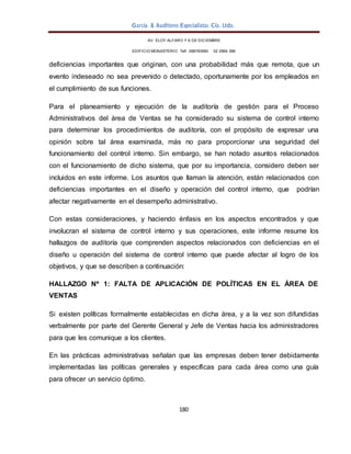 García & Auditores Especialistas Cía. Ltda.
180
AV. ELOY ALFARO Y 6 DE DICIEMBRE
EDIFICIO MONASTERIO. Telf . 098783990 02 2964 396
deficiencias importantes que originan, con una probabilidad más que remota, que un
evento indeseado no sea prevenido o detectado, oportunamente por los empleados en
el cumplimiento de sus funciones.
Para el planeamiento y ejecución de la auditoría de gestión para el Proceso
Administrativos del área de Ventas se ha considerado su sistema de control interno
para determinar los procedimientos de auditoría, con el propósito de expresar una
opinión sobre tal área examinada, más no para proporcionar una seguridad del
funcionamiento del control interno. Sin embargo, se han notado asuntos relacionados
con el funcionamiento de dicho sistema, que por su importancia, considero deben ser
incluidos en este informe. Los asuntos que llaman la atención, están relacionados con
deficiencias importantes en el diseño y operación del control interno, que podrían
afectar negativamente en el desempeño administrativo.
Con estas consideraciones, y haciendo énfasis en los aspectos encontrados y que
involucran el sistema de control interno y sus operaciones, este informe resume los
hallazgos de auditoría que comprenden aspectos relacionados con deficiencias en el
diseño u operación del sistema de control interno que puede afectar al logro de los
objetivos, y que se describen a continuación:
HALLAZGO Nº 1: FALTA DE APLICACIÓN DE POLÍTICAS EN EL ÁREA DE
VENTAS
Si existen políticas formalmente establecidas en dicha área, y a la vez son difundidas
verbalmente por parte del Gerente General y Jefe de Ventas hacia los administradores
para que les comunique a los clientes.
En las prácticas administrativas señalan que las empresas deben tener debidamente
implementadas las políticas generales y específicas para cada área como una guía
para ofrecer un servicio óptimo.
 