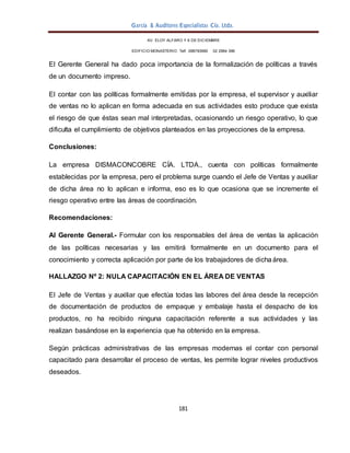 García & Auditores Especialistas Cía. Ltda.
181
AV. ELOY ALFARO Y 6 DE DICIEMBRE
EDIFICIO MONASTERIO. Telf . 098783990 02 2964 396
El Gerente General ha dado poca importancia de la formalización de políticas a través
de un documento impreso.
El contar con las políticas formalmente emitidas por la empresa, el supervisor y auxiliar
de ventas no lo aplican en forma adecuada en sus actividades esto produce que exista
el riesgo de que éstas sean mal interpretadas, ocasionando un riesgo operativo, lo que
dificulta el cumplimiento de objetivos planteados en las proyecciones de la empresa.
Conclusiones:
La empresa DISMACONCOBRE CÍA. LTDA., cuenta con políticas formalmente
establecidas por la empresa, pero el problema surge cuando el Jefe de Ventas y auxiliar
de dicha área no lo aplican e informa, eso es lo que ocasiona que se incremente el
riesgo operativo entre las áreas de coordinación.
Recomendaciones:
Al Gerente General.- Formular con los responsables del área de ventas la aplicación
de las políticas necesarias y las emitirá formalmente en un documento para el
conocimiento y correcta aplicación por parte de los trabajadores de dicha área.
HALLAZGO Nº 2: NULA CAPACITACIÓN EN EL ÁREA DE VENTAS
El Jefe de Ventas y auxiliar que efectúa todas las labores del área desde la recepción
de documentación de productos de empaque y embalaje hasta el despacho de los
productos, no ha recibido ninguna capacitación referente a sus actividades y las
realizan basándose en la experiencia que ha obtenido en la empresa.
Según prácticas administrativas de las empresas modernas el contar con personal
capacitado para desarrollar el proceso de ventas, les permite lograr niveles productivos
deseados.
 