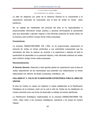 García & Auditores Especialistas Cía. Ltda.
182
AV. ELOY ALFARO Y 6 DE DICIEMBRE
EDIFICIO MONASTERIO. Telf . 098783990 02 2964 396
La falta de diligencia por parte de la Gerencia General en lo concerniente a la
capacitación adecuada ha ocasionado que el área de ventas no reciba estos
beneficios.
No se explota las habilidades del personal del área al no especializarlos ni
proporcionarles información actual, práctica y oportuna disminuyendo la oportunidad
para que desarrollen y ejecuten mejores y más eficientes prácticas de ventas dentro de
la empresa, para contribuir al logro de las metas propuestas.
Conclusiones:
La empresa DISMACONCOBRE CÍA. LTDA. no ha proporcionado capacitación al
personal de ventas en temas pertinentes a sus actividades ocasionando que las
actividades del área se realicen de acuerdo a su experiencia y dejando de lado la
oportunidad de desarrollar en su personal mejores y más eficientes prácticas de ventas
para contribuir al logro de las metas propuestas.
Recomendaciones:
Al Gerente General.- Elaborará y hará ejecutar planes de capacitación para el área de
ventas dependiendo de las necesidades que presenten sus colaboradores en temas
relacionados con: Informe de ventas d productos, Inventarios, etc.
HALLAZGO Nº 3: FALTA DE PLANIFICACIÓN ESTRATÉGICA PARA EL ÁREA DE
VENTAS
El área de Ventas no cuenta con objetivos ni metas establecidas en la Planificación
Estratégica de la empresa, razón por la cual el Jefe de Ventas las ha establecido de
manera personal como una forma de desarrollar su trabajo de manera planificada.
La Planificación Estratégica implementada en la empresa DISMACONCOBRE CÍA.
LTDA., debe incluir a los procesos estratégicos, operativos y de apoyo de manera
integral.
 