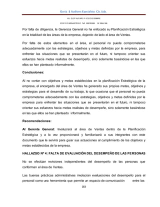 García & Auditores Especialistas Cía. Ltda.
183
AV. ELOY ALFARO Y 6 DE DICIEMBRE
EDIFICIO MONASTERIO. Telf . 098783990 02 2964 396
Por falta de diligencia, la Gerencia General no ha enfocado su Planificación Estratégica
en la totalidad de las áreas de la empresa, dejando de lado el área de Ventas.
Por falta de estos elementos en el área, el personal no puede comprometerse
adecuadamente con las estrategias, objetivos y metas definidas por la empresa, para
enfrentar las situaciones que se presentarán en el futuro, ni tampoco orientar sus
esfuerzos hacia metas realistas de desempeño, sino solamente basándose en las que
ellos se han planteado informalmente.
Conclusiones:
Al no contar con objetivos y metas establecidas en la planificación Estratégica de la
empresa, el encargado del área de Ventas ha generado sus propias metas, objetivos y
estrategias para el desarrollo de su trabajo, lo que ocasiona que el personal no pueda
comprometerse adecuadamente con las estrategias, objetivos y metas definidas por la
empresa para enfrentar las situaciones que se presentarán en el futuro, ni tampoco
orientar sus esfuerzos hacia metas realistas de desempeño, sino solamente basándose
en las que ellos se han planteado informalmente.
Recomendaciones:
Al Gerente General: Involucrará al área de Ventas dentro de la Planificación
Estratégica y a la vez proporcionará y familiarizará a sus integrantes con este
documento que le servirá para guiar sus actuaciones al cumplimiento de los objetivos y
metas establecidas de la empresa.
HALLAZGO Nº 4: FALTA DE EVALUACIÓN DEL DESEMPEÑO DE LAS PERSONAS
No se efectúan revisiones independientes del desempeño de las personas que
conforman el área de Ventas.
Las buenas prácticas administrativas involucran evaluaciones del desempeño para el
personal como una herramienta que permite un espacio de comunicación entre las
 