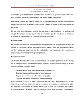 García & Auditores Especialistas Cía. Ltda.
184
AV. ELOY ALFARO Y 6 DE DICIEMBRE
EDIFICIO MONASTERIO. Telf . 098783990 02 2964 396
autoridades y los trabajadores trayendo como conclusión la generación de entusiasmo
para un futuro desarrollo de habilidades que lleven al éxito profesional.
El Gerente General, por falta de interés, no ha implementado un plan de evaluación del
desempeño personal de ventas que le permita conocer el detalle de las actitudes de las
personas.
No se tiene una estimación objetiva de los factores que involucran el accionar del
equipo de ventas y se está exponiendo la empresa a que los resultados se enfoquen
solamente al cumplimiento de los trabajos que ellos realizan.
Conclusiones:
No se realizan revisiones independientes del desempeño de las personas del área de
ventas, lo que ocasiona que las autoridades no puedan tener una estimación objetiva
de los resultados obtenidos de las actividades que desarrollan los empleados,
necesarios para implementar mejoras oportunas.
Recomendaciones:
Al Gerente General: Elaborará o encomendará a la persona pertinente la elaboración
de un plan para medir el desempeño de las personas en su puesto de trabajo, el mismo
que podría incluir objetivos como:
- Detectar necesidades de adiestramiento y capacitación.
- Detectar el potencial desarrollo de los empleados
- Mejorar la comunicación entre jefes y empleados.
- Lograr el auto-perfeccionamiento de los empleados
Esta consideración sobre el control interno ha sido elaborado únicamente como reporte
informativo para la administración de la empresa y no involucra necesariamente todos
los aspectos del sistema de control interno que podrían ser situaciones reportables,
consecuentemente, no revelar todo los hallazgos de auditoría que sean considerados
 