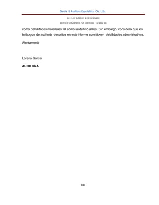 García & Auditores Especialistas Cía. Ltda.
185
AV. ELOY ALFARO Y 6 DE DICIEMBRE
EDIFICIO MONASTERIO. Telf . 098783990 02 2964 396
como debilidades materiales tal como se definió antes. Sin embargo, considero que los
hallazgos de auditoría descritos en este informe constituyen debilidades administrativas.
Atentamente
Lorena García
AUDITORA
 