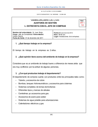 García & Auditores Especialistas Cía. Ltda.
141
AV. ELOY ALFARO Y 6 DE DICIEMBRE
EDIFICIO MONASTERIO. Telf . 098783990 02 2964 396
“DISMACONCOBRE CÍA. LTDA.”
AUDITORÍA DE GESTIÓN
I.- ENTREVISTA CON EL JEFE DE COMPRAS
Ref.:
PP 1
1/2
Nombre del entrevistado: Sr. Juan Borja
Cargo: Jefe de Contabilidad Entrevistador:
Lorena García
Fecha de Corte: 31 de diciembre del 2011
Fecha:03 de enero de 2012
Hora: 08:00 am
Lugar: Instalaciones de la empresa
1. ¿Qué tiempo trabaja en la empresa?
El tiempo de trabajo en la empresa es 2 años.
2. ¿Qué opinión tiene acerca del ambiente de trabajo en la empresa?
Considera que es un ambiente de trabajo bueno a diferencia de meses atrás que
era muy conflictivo por la actitud de algunas personas.
3. ¿Con qué productos trabaja el departamento?
El departamento de compras cuenta con productos entre los principales tales como:
- Tubería y accesorios de cobre
- Bombas, tanques hidroneumáticos y accesorios para cisternas
- Sistemas completos de tomas domiciliarias
- Diferentes tipos y marcas de válvulas
- Centralinas ya accesorios para gas
- Accesorios de acero para soldar
- Sistemas de agua potable para urbanizaciones
- Calentadores eléctricos y gas
 