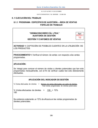 García & Auditores Especialistas Cía. Ltda.
186
AV. ELOY ALFARO Y 6 DE DICIEMBRE
EDIFICIO MONASTERIO. Telf . 098783990 02 2964 396
8 .1 EJECUCIÓN DEL TRABAJO
8.1.1 PROGRAMA ESPECÍFICO DE AUDITORÍA – ÁREA DE VENTAS
PAPELES DE TRABAJO
“DISMACONCOBRE CÍA. LTDA.” Ref.:
AUDITORÍA DE GESTIÓN PECA.7
1/2
GESTIÓN Y E INFOMES DE VENTAS
ACTIVIDAD 1: CAPTACIÓN DE POSIBLES CLIENTES EN LA UTILIZACIÓN DE
LOS PRODUCTOS
PROCEDIMIENTO 1: Verificar el número de ventas con respecto a las ventas
programadas.
APLICACIÓN:
Se indagó para conocer el número de visitas a clientes potenciales que han sido
programadas mensualmente, con el fin de verificar cuales han sido debidamente
efectuadas.
APLICACIÓN DEL INDICADOR DE GESTIÓN
% Visitas efectuadas de clientes = Número de visitas efectuadas por parte de clientes
Total visitas programadas de clientes potenciales
% Visitas efectuadas de clientes = 130 = 72%
180
Se evidencia solamente un 72% de eficacia en las visitas programadas de
clientes potenciales.
 