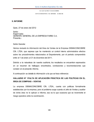 García & Auditores Especialistas Cía. Ltda.
188
AV. ELOY ALFARO Y 6 DE DICIEMBRE
EDIFICIO MONASTERIO. Telf . 098783990 02 2964 396
9. INFORME
Quito, 27 de enero del 2012
Señor
Ángel Caibe
GERENTE GENERAL DE LA EMPRESA FAIRIS C.A.
Presente.-
Señor Gerente:
Hemos revisado la información del Área de Ventas de la Empresa DISMACONCOBRE
CÍA. LTDA. que expresa que ha mantenido un control interno administrativo efectivo
sobre los procedimientos relacionados al Departamento, por el período comprendido
entre el 1 de enero al 31 de diciembre del 2011.
Debido a la naturaleza de nuestra auditoría, los resultados se encuentran expresados
en un resumen de hallazgos encontrados, conclusiones y recomendaciones que
constan en el presente informe.
A continuación se detalla la información a la que se hace referencia:
HALLAZGO Nº 1FALTA DE APLICACIÓN PRÁCTICA DE LAS POLÍTICAS EN EL
ÁREA DE COMPRAS – VENTAS
La empresa DISMACONCOBRE CÍA. LTDA., cuenta con políticas formalmente
establecidas por la empresa, pero el problema surge cuando el Jefe de Ventas y auxiliar
de dicha área no lo aplican e informa, eso es lo que ocasiona que se incremente el
riesgo operativo entre la coordinación.
 