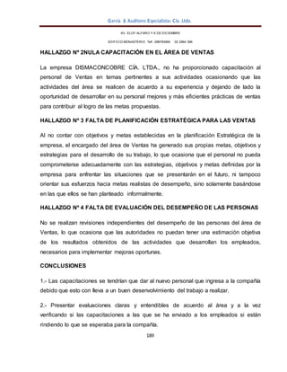 García & Auditores Especialistas Cía. Ltda.
189
AV. ELOY ALFARO Y 6 DE DICIEMBRE
EDIFICIO MONASTERIO. Telf . 098783990 02 2964 396
HALLAZGO Nº 2NULA CAPACITACIÓN EN EL ÁREA DE VENTAS
La empresa DISMACONCOBRE CÍA. LTDA., no ha proporcionado capacitación al
personal de Ventas en temas pertinentes a sus actividades ocasionando que las
actividades del área se realicen de acuerdo a su experiencia y dejando de lado la
oportunidad de desarrollar en su personal mejores y más eficientes prácticas de ventas
para contribuir al logro de las metas propuestas.
HALLAZGO Nº 3 FALTA DE PLANIFICACIÓN ESTRATÉGICA PARA LAS VENTAS
Al no contar con objetivos y metas establecidas en la planificación Estratégica de la
empresa, el encargado del área de Ventas ha generado sus propias metas, objetivos y
estrategias para el desarrollo de su trabajo, lo que ocasiona que el personal no pueda
comprometerse adecuadamente con las estrategias, objetivos y metas definidas por la
empresa para enfrentar las situaciones que se presentarán en el futuro, ni tampoco
orientar sus esfuerzos hacia metas realistas de desempeño, sino solamente basándose
en las que ellos se han planteado informalmente.
HALLAZGO Nº 4 FALTA DE EVALUACIÓN DEL DESEMPEÑO DE LAS PERSONAS
No se realizan revisiones independientes del desempeño de las personas del área de
Ventas, lo que ocasiona que las autoridades no puedan tener una estimación objetiva
de los resultados obtenidos de las actividades que desarrollan los empleados,
necesarios para implementar mejoras oportunas.
CONCLUSIONES
1.- Las capacitaciones se tendrían que dar al nuevo personal que ingresa a la compañía
debido que esto con lleva a un buen desenvolvimiento del trabajo a realizar.
2.- Presentar evaluaciones claras y entendibles de acuerdo al área y a la vez
verificando si las capacitaciones a las que se ha enviado a los empleados si están
rindiendo lo que se esperaba para la compañía.
 