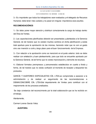 García & Auditores Especialistas Cía. Ltda.
190
AV. ELOY ALFARO Y 6 DE DICIEMBRE
EDIFICIO MONASTERIO. Telf . 098783990 02 2964 396
3.- Es importante que todos los trabajadores sean evaluados y el delegado de Recursos
Humanos debe tener más cuidado y no pasar sin ninguna importancia esos asuntos.
RECOMENDACIÓNES
1.- Se debe poner mayor atención y distribuir correctamente la carga de trabajo dentro
del Área de Ventas.
2.- Las capacitaciones planificadas deberán ser presentadas y planteadas a la Gerencia
General, de tal manera que no existan muchos cambios en dicha planificación y exista
total apertura para la aprobación de las mismas, haciendo notar que no son un gasto
sino una inversión a corto y largo plazo para el buen funcionamiento de la Empresa.
3.- Con relación a la aprobación como se mencionó en el punto anterior, todo se debe
realizar con antelación y buen planteamiento, para que todo se encuentre aprobado por
la Gerencia General, de tal forma que no exista improvisación y derroche de recursos.
4.- Elaborar formatos preimpresos y prenumerados establecidos en cuanto a fondo y
forma, de tal manera que no exista confusión al momento de receptar y despachar los
productos.
GARCÍA Y AUDITORES ESPECIALISTAS CÍA. LTDA.se compromete a asesorar a la
administración y de realizar un seguimiento de las recomendaciones a
DISMACONCOBRE CÍA. LTDA.Bal departamento de Ventas para contribuir con el
mejoramiento de los procesos analizados.
Se deja constancia del reconocimiento por la total colaboración que se ha recibido en
el trabajo.
Atentamente,
Carmen Lorena García Veloz
AUDITORA
 