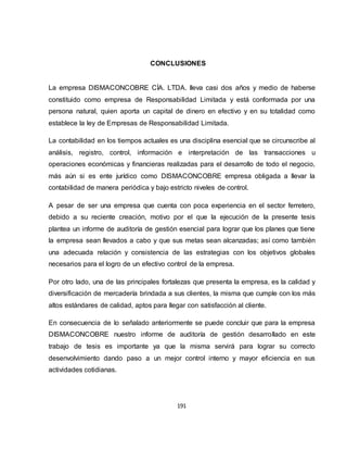 191
CONCLUSIONES
La empresa DISMACONCOBRE CÍA. LTDA. lleva casi dos años y medio de haberse
constituido como empresa de Responsabilidad Limitada y está conformada por una
persona natural, quien aporta un capital de dinero en efectivo y en su totalidad como
establece la ley de Empresas de Responsabilidad Limitada.
La contabilidad en los tiempos actuales es una disciplina esencial que se circunscribe al
análisis, registro, control, información e interpretación de las transacciones u
operaciones económicas y financieras realizadas para el desarrollo de todo el negocio,
más aún si es ente jurídico como DISMACONCOBRE empresa obligada a llevar la
contabilidad de manera periódica y bajo estricto niveles de control.
A pesar de ser una empresa que cuenta con poca experiencia en el sector ferretero,
debido a su reciente creación, motivo por el que la ejecución de la presente tesis
plantea un informe de auditoría de gestión esencial para lograr que los planes que tiene
la empresa sean llevados a cabo y que sus metas sean alcanzadas; así como también
una adecuada relación y consistencia de las estrategias con los objetivos globales
necesarios para el logro de un efectivo control de la empresa.
Por otro lado, una de las principales fortalezas que presenta la empresa, es la calidad y
diversificación de mercadería brindada a sus clientes, la misma que cumple con los más
altos estándares de calidad, aptos para llegar con satisfacción al cliente.
En consecuencia de lo señalado anteriormente se puede concluir que para la empresa
DISMACONCOBRE nuestro informe de auditoría de gestión desarrollado en este
trabajo de tesis es importante ya que la misma servirá para lograr su correcto
desenvolvimiento dando paso a un mejor control interno y mayor eficiencia en sus
actividades cotidianas.
 