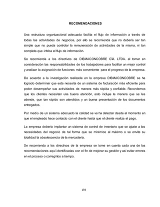 193
RECOMENDACIONES
Una estructura organizacional adecuada facilita el flujo de información a través de
todas las actividades de negocios, por ello se recomienda que no debería ser tan
simple que no pueda controlar la remuneración de actividades de la misma, ni tan
completa que inhiba el flujo de información.
Se recomienda a los directivos de DISMACONCOBRE CÍA. LTDA. el tomar en
consideración las responsabilidades de los trabajadores para facilitar un mejor control
y analizar la asignación de funciones más conveniente para el progreso de la empresa.
De acuerdo a la investigación realizada en la empresa DISMACONCOBRE se ha
logrado determinar que esta necesita de un sistema de facturación más eficiente para
poder desempeñar sus actividades de manera más rápida y confiable. Recordemos
que los clientes necesitan una buena atención, esto incluye la manera que se les
atiende, que tan rápido son atendidos y un buena presentación de los documentos
entregados.
Por medio de un sistema adecuado la calidad se va ha detectar desde el momento en
que el empleado hace contacto con el cliente hasta que el cliente realiza el pago.
La empresa debería implantar un sistema de control de inventario que se ajuste a las
necesidades del negocio de tal forma que se minimice al máximo o se envite su
totalidad la obsolescencia de la mercadería.
Se recomienda a los directivos de la empresa se tome en cuenta cada una de las
recomendaciones aquí identificadas con el fin de mejorar su gestión y así evitar errores
en el proceso o corregirlos a tiempo.
 