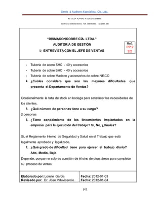 García & Auditores Especialistas Cía. Ltda.
142
AV. ELOY ALFARO Y 6 DE DICIEMBRE
EDIFICIO MONASTERIO. Telf . 098783990 02 2964 396
“DISMACONCOBRE CÍA. LTDA.”
AUDITORÍA DE GESTIÓN Ref.:
PP 2
I.- ENTREVISTA CON EL JEFE DE VENTAS 2/2
- Tubería de acero SHC - 40 y accesorios
- Tubería de cobre SHC - 40 y accesorios
- Tubería de cobre Madeco y accesorios de cobre NIBCO
4. ¿Cuáles considera que son las mayores dificultades que
presenta el Departamento de Ventas?
Ocasionalmente la falta de stock en bodega para satisfacer las necesidades de
los clientes.
5. ¿Qué número de personas tiene a su cargo?
2 personas
6. ¿Tiene conocimiento de los lineamientos implantados en la
empresa para la ejecución del trabajo? Si, No, ¿Cuáles?
Si, el Reglamento Interno de Seguridad y Salud en el Trabajo que está
legalmente aprobado y legalizado.
7. ¿Qué grado de dificultad tiene para ejercer el trabajo diario?
Alto, Medio, Bajo
Depende, porque no solo es cuestión de él sino de otras áreas para completar
su proceso de ventas
Elaborado por: Lorena García
Revisado por: Dr. José Villavicencio
Fecha: 2012-01-03
Fecha: 2012-01-04
 