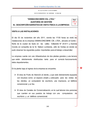 García & Auditores Especialistas Cía. Ltda.
143
AV. ELOY ALFARO Y 6 DE DICIEMBRE
EDIFICIO MONASTERIO. Telf . 098783990 02 2964 396
ᶷ
“DISMACONCOBRE CÍA. LTDA.” Ref.:
AUDITORÍA DE GESTIÓN PP 3
III.- DESCRIPCIÓN NARRATIVA DE VISITA FÍSICA A LA EMPRESA
1/3
VISITA A LAS INSTALACIONES
El día 03 de noviembre del año 2011, siendo las 17:00 horas se visitó las
instalaciones de la empresa DISMACONCOBRE CÍA. LTDA., ubicada al Centro -
Norte de la ciudad de Quito en las calles Valladolid N° 24-611 y Avenida
Coruña en compañía de la Sr. Nelson Lombeida, Jefe de Ventas en donde se
pudo observar los siguientes puntos importantes para el trabajo a desarrollar:
La empresa cuenta con una infraestructura de dos plantas grandes y una tercera
que están debidamente distribuidas tanto para el correcto funcionamiento
delos departamentos.
En la planta baja al ingreso de la empresa se encuentra:
 El área de Punto de Atención al cliente, y que está debidamente equipada
con recursos como: un espacio amplio y adecuado para las visitas de
los clientes, un computador de escritorio, una impresora, un teléfono
convencional y un fax.
 El área de Canales de Comercialización, en la cual laboran dos personas
que cuentan en sus puestos de trabajo con una computadora de
escritorio y un teléfono convencional.
 