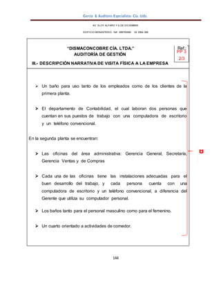 García & Auditores Especialistas Cía. Ltda.
144
AV. ELOY ALFARO Y 6 DE DICIEMBRE
EDIFICIO MONASTERIO. Telf . 098783990 02 2964 396
“DISMACONCOBRE CÍA. LTDA.” Ref.:
AUDITORÍA DE GESTIÓN
PP 3
2/3
III.- DESCRIPCIÓN NARRATIVA DE VISITA FÍSICA A LA EMPRESA
 Un baño para uso tanto de los empleados como de los clientes de la
primera planta.
 El departamento de Contabilidad, el cual laboran dos personas que
cuentan en sus puestos de trabajo con una computadora de escritorio
y un teléfono convencional.
En la segunda planta se encuentran:
 Las oficinas del área administrativa: Gerencia General, Secretaría,
Gerencia Ventas y de Compras
 Cada una de las oficinas tiene las instalaciones adecuadas para el
buen desarrollo del trabajo, y cada persona cuenta con una
computadora de escritorio y un teléfono convencional, a diferencia del
Gerente que utiliza su computador personal.
 Los baños tanto para el personal masculino como para el femenino.
 Un cuarto orientado a actividades de comedor.
 