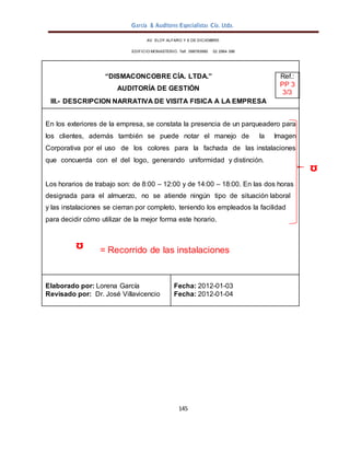García & Auditores Especialistas Cía. Ltda.
145
AV. ELOY ALFARO Y 6 DE DICIEMBRE
EDIFICIO MONASTERIO. Telf . 098783990 02 2964 396
“DISMACONCOBRE CÍA. LTDA.”
AUDITORÍA DE GESTIÓN
Ref.:
PP 3
3/3
III.- DESCRIPCIÓN NARRATIVA DE VISITA FÍSICA A LA EMPRESA
En los exteriores de la empresa, se constata la presencia de un parqueadero para
los clientes, además también se puede notar el manejo de la Imagen
Corporativa por el uso de los colores para la fachada de las instalaciones
que concuerda con el del logo, generando uniformidad y distinción.
Los horarios de trabajo son: de 8:00 – 12:00 y de 14:00 – 18:00. En las dos horas
designada para el almuerzo, no se atiende ningún tipo de situación laboral
y las instalaciones se cierran por completo, teniendo los empleados la facilidad
para decidir cómo utilizar de la mejor forma este horario.
ᶷ = Recorrido de las instalaciones
Elaborado por: Lorena García
Revisado por: Dr. José Villavicencio
Fecha: 2012-01-03
Fecha: 2012-01-04
 