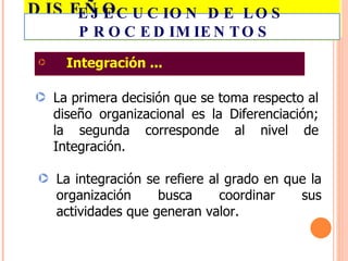 DISEÑO ORGANIZACIONAL... Integración ... La primera decisión que se toma respecto al diseño organizacional es la Diferenciación; la segunda corresponde al nivel de Integración. La integración se refiere al grado en que la organización busca coordinar sus actividades que generan valor. EJECUCION DE LOS PROCEDIMIENTOS  