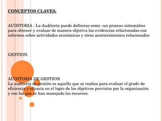 CONCEPTOS CLAVES. AUDITORIA :  La Auditoría puede definirse como «un proceso sistemático para obtener y evaluar de manera objetiva las evidencias relacionadas con informes sobre actividades económicas y otros acontecimientos relacionados GESTION. AUDITORIA DE GESTION La auditoría de gestión es aquella que se realiza para evaluar el grado de eficiencia y eficacia en el logro de los objetivos previstos por la organización y con los que se han manejado los recursos.  