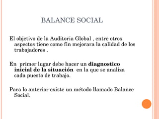 BALANCE SOCIAL  El objetivo de la Auditoria Global , entre otros aspectos tiene como fin mejorara la calidad de los trabajadores . En  primer lugar debe hacer un  diagnostico inicial de la situación   en la que se analiza cada puesto de trabajo. Para lo anterior existe un método llamado Balance Social.  