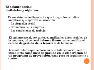 El balance social: definición y objetivos Es un sistema de diagnóstico que integra los estudios analíticos que aportan información: - La situación social  - Económica de la empresa - Las condiciones de trabajo.  El balance social, por tanto, cuantifica los datos sociales de la empresa, tal como el  balance financiero  cuantifica el  estado de gestión de la tesorería  de la misma.  Los indicadores que conforman este balance social, serán útiles tanto  como base de partida en la elaboración de un programa de prevención , como para su seguimiento y control.  