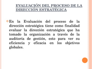 EVALUACIÓN DEL PROCESO DE LA DIRECCIÓN ESTRATÉGICA En la Evaluación del proceso de la dirección estratégica tiene como finalidad evaluar la dirección estratégica que ha tomado la organización a través de la auditoría de gestión, esto para ver su eficiencia y eficacia en los objetivos globales. 