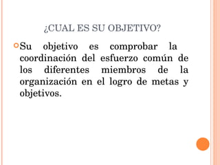 ¿CUAL ES SU OBJETIVO? Su objetivo es comprobar la  coordinación del esfuerzo común de los diferentes miembros de la organización en el logro de metas y objetivos. 