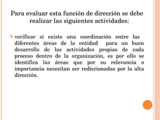 Para evaluar esta función de dirección se debe realizar las siguientes actividades: verificar si existe una coordinación entre las  diferentes áreas de la entidad  para un buen desarrollo de las actividades propias de cada proceso dentro de la organización, es por ello se identifica las áreas que por su relevancia o importancia necesitan ser rediccionadas por la alta dirección. 