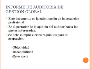 INFORME DE AUDITORIA DE GESTIÓN GLOBAL Este documento es la culminación de la actuación profesional  Es el portador de la opinión del auditor hacia las partes interesadas. Se debe cumplir ciertos requisitos para su aceptación: -Objetividad -Razonabilidad -Relevancia 