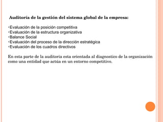   Auditoría de la gestión del sistema global de la empresa: Evaluación de la posición competitiva  Evaluación de la estructura organizativa  Balance Social  Evaluación del proceso de la dirección estratégica  Evaluación de los cuadros directivos En esta parte de la auditoria esta orientada al diagnostico de la organización como una entidad que actúa en un entorno competitivo. 