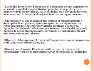 Los indicadores sirven para medir el desempeño de una organización en cuanto a calidad y productividad, permitan interpretar en un momento dado las fortalezas, las debilidades, las oportunidades y las amenazas; son útiles para el mejoramiento de las organizaciones.  Un indicador es una magnitud que expresa el comportamiento o desempeño de un proceso,  que al compararse con algún nivel de referencia permite detectar desviaciones positivas o negativas. Ejemplos: cantidad de defectuosos por semana, rotación del personal, número de accidentes mensuales, porcentaje de incumplimiento del estándar, errores por informe.  Objetivo: Debe expresar el ¿ para qué? se utiliza: eliminar, maximizar, sintetizar, tener cero retrasos, etc.  Niveles de referencia: El acto de medir se realiza con base a la comparación y contra la cual contrarrestar el resultado del indicador. 