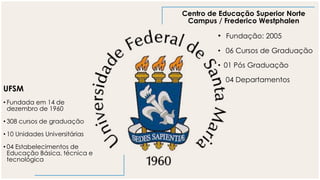 UFSM
• Fundada em 14 de
dezembro de 1960
• 308 cursos de graduação
• 10 Unidades Universitárias
• 04 Estabelecimentos de
Educação Básica, técnica e
tecnológica
Centro de Educação Superior Norte
Campus / Frederico Westphalen
• Fundação: 2005
• 06 Cursos de Graduação
• 01 Pós Graduação
• 04 Departamentos
 