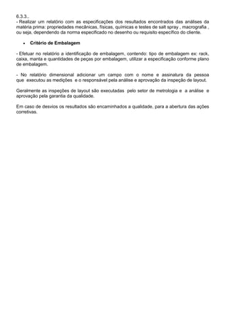 6.3.3..
- Realizar um relatório com as especificações dos resultados encontrados das análises da
matéria prima: propriedades mecânicas, físicas, químicas e testes de salt spray , macrografia ,
ou seja, dependendo da norma especificado no desenho ou requisito específico do cliente.
 Critério de Embalagem
- Efetuar no relatório a identificação de embalagem, contendo: tipo de embalagem ex: rack,
caixa, manta e quantidades de peças por embalagem, utilizar a especificação conforme plano
de embalagem.
- No relatório dimensional adicionar um campo com o nome e assinatura da pessoa
que executou as medições e o responsável pela análise e aprovação da inspeção de layout.
Geralmente as inspeções de layout são executadas pelo setor de metrologia e a análise e
aprovação pela garantia da qualidade.
Em caso de desvios os resultados são encaminhados a qualidade, para a abertura das ações
corretivas.
 