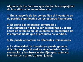 Algunos de los factores que afectan la complejidadAlgunos de los factores que afectan la complejidad
de la auditoria de inventarios son:de la auditoria de inventarios son:
1) En la mayoría de las compañías el inventario es1) En la mayoría de las compañías el inventario es
de partida significativa en los estados financieros.de partida significativa en los estados financieros.
2) El costo del inventario comprado o2) El costo del inventario comprado o
manufacturado necesita ser determinado y dichomanufacturado necesita ser determinado y dicho
costo es retenido en las cuentas de inventarios decosto es retenido en las cuentas de inventarios de
la empresa hasta que el producto es vendido.la empresa hasta que el producto es vendido.
3) Se puede encontrar en diferentes ubicaciones.3) Se puede encontrar en diferentes ubicaciones.
4) La diversidad de inventarios puede generar4) La diversidad de inventarios puede generar
dificultades para el auditor relacionadas con ladificultades para el auditor relacionadas con la
evaluación y la observación (Ejemplo: químico,evaluación y la observación (Ejemplo: químico,
inventarios a granel, gases, joyas).inventarios a granel, gases, joyas).
 