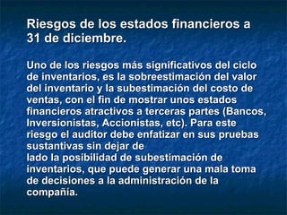 Riesgos de los estados financieros aRiesgos de los estados financieros a
31 de diciembre.31 de diciembre.
Uno de los riesgos más significativos del cicloUno de los riesgos más significativos del ciclo
de inventarios, es la sobreestimación del valorde inventarios, es la sobreestimación del valor
del inventario y la subestimación del costo dedel inventario y la subestimación del costo de
ventas, con el fin de mostrar unos estadosventas, con el fin de mostrar unos estados
financieros atractivos a terceras partes (Bancos,financieros atractivos a terceras partes (Bancos,
Inversionistas, Accionistas, etc). Para esteInversionistas, Accionistas, etc). Para este
riesgo el auditor debe enfatizar en sus pruebasriesgo el auditor debe enfatizar en sus pruebas
sustantivas sin dejar desustantivas sin dejar de
lado la posibilidad de subestimación delado la posibilidad de subestimación de
inventarios, que puede generar una mala tomainventarios, que puede generar una mala toma
de decisiones a la administración de lade decisiones a la administración de la
compañía.compañía.
 