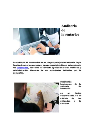 Auditoría
de
inventarios
La auditoría de inventarios es un conjunto de procedimientos cuya
finalidad son el comprobar el correcto registro, flujo y valuación de
los inventarios, así como la correcta aplicación de los métodos y
administración técnicas de de inventarios definidas por la
compañía.
Importancia
fundamental de la
auditoria de
inventario:
es un factor
determinante en el
cálculo de las
utilidades y la
correcta
 