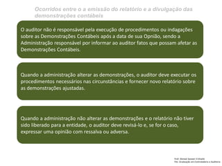 Ocorridos entre o a emissão do relatório e a divulgação das demonstrações contábeis 
Prof: Ahmed Sameer El Khatib Pós -Graduação em Controladoria e Auditoria 
O auditor não é responsável pela execução de procedimentos ou indagações sobre as Demonstrações Contábeis após a data de sua Opnião, sendo a Administração responsável por informar ao auditor fatos que possam afetar as Demonstrações Contábeis. 
Quando a administração alterar as demonstrações, o auditor deve executar os procedimentos necessários nas circunstâncias e fornecer novo relatório sobre as demonstrações ajustadas. 
Quando a administração não alterar as demonstrações e o relatório não tiver sido liberado para a entidade, o auditor deve revisá-lo e, se for o caso, expressar uma opinião com ressalva ou adversa.  