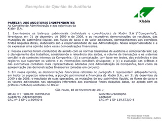 Exemplos de Opinião de Auditoria 
Prof: Ahmed Sameer El Khatib Pós -Graduação em Controladoria e Auditoria 
PARECER DOS AUDITORES INDEPENDENTES 
Ao Conselho de Administração e aos Acionistas da 
Klabin S.A. 
1. Examinamos os balanços patrimoniais (individuais e consolidados) da Klabin S.A (“Companhia”), levantados em 31 de dezembro de 2009 e de 2008, e as respectivas demonstrações do resultado, das mutações do patrimônio líquido, dos fluxos de caixa e do valor adicionado, correspondentes aos exercícios findos naquelas datas, elaborados sob a responsabilidade de sua Administração. Nossa responsabilidade é a de expressar uma opinião sobre essas demonstrações financeiras. 
2. Nossos exames foram conduzidos de acordo com as normas brasileiras de auditoria e compreenderam: (a) o planejamento dos trabalhos, considerando a relevância dos saldos, o volume de transações e os sistemas contábil e de controles internos da Companhia; (b) a constatação, com base em testes, das evidências e dos registros que suportam os valores e as informações contábeis divulgados; e (c) a avaliação das práticas e das estimativas contábeis mais representativas adotadas pela Administração da Companhia, bem como da apresentação das demonstrações financeiras tomadas em conjunto. 
3. Em nossa opinião, as demonstrações financeiras referidas no parágrafo 1 representam adequadamente, em todos os aspectos relevantes, a posição patrimonial e financeira da Klabin S.A., em 31 de dezembro de 2009 e de 2008, o resultado de suas operações, as mutações de seu patrimônio líquido, os fluxos de caixa e os valores adicionados nas operações referentes aos exercícios findos naquelas datas, de acordo com as práticas contábeis adotadas no Brasil. 
São Paulo, 18 de fevereiro de 2010 
DELOITTE TOUCHE TOHMATSU Gilberto Grandolpho 
Auditores Independentes Contador 
CRC nº 2 SP 011609/O-8 CRC nº 1 SP 139.572/O-5  