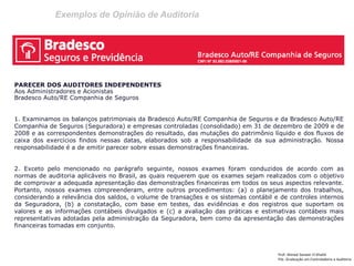 Exemplos de Opinião de Auditoria 
Prof: Ahmed Sameer El Khatib Pós -Graduação em Controladoria e Auditoria 
PARECER DOS AUDITORES INDEPENDENTES 
Aos Administradores e Acionistas 
Bradesco Auto/RE Companhia de Seguros 
1. Examinamos os balanços patrimoniais da Bradesco Auto/RE Companhia de Seguros e da Bradesco Auto/RE Companhia de Seguros (Seguradora) e empresas controladas (consolidado) em 31 de dezembro de 2009 e de 2008 e as correspondentes demonstrações do resultado, das mutações do patrimônio líquido e dos fluxos de caixa dos exercícios findos nessas datas, elaborados sob a responsabilidade da sua administração. Nossa responsabilidade é a de emitir parecer sobre essas demonstrações financeiras. 
2. Exceto pelo mencionado no parágrafo seguinte, nossos exames foram conduzidos de acordo com as normas de auditoria aplicáveis no Brasil, as quais requerem que os exames sejam realizados com o objetivo de comprovar a adequada apresentação das demonstrações financeiras em todos os seus aspectos relevante. Portanto, nossos exames compreenderam, entre outros procedimentos: (a) o planejamento dos trabalhos, considerando a relevância dos saldos, o volume de transações e os sistemas contábil e de controles internos da Seguradora, (b) a constatação, com base em testes, das evidências e dos registros que suportam os valores e as informações contábeis divulgados e (c) a avaliação das práticas e estimativas contábeis mais representativas adotadas pela administração da Seguradora, bem como da apresentação das demonstrações financeiras tomadas em conjunto.  