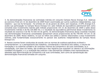 Exemplos de Opinião de Auditoria 
Prof: Ahmed Sameer El Khatib 
Pós -Graduação em Controladoria e Auditoria 
3. As demonstrações financeiras da controlada indireta em conjunto Campos Novos Energia S.A. relativas ao exercício findo em 31 de dezembro de 2009 foram examinadas por outros auditores independentes, cujo relatório - que nos foi fornecido - foi emitido em 22 de janeiro de 2010, sem ressalvas. A CPFL Energia S.A. avalia sua participação na Campos Novos Energia S.A. pelo método de equivalência patrimonial bem como consolida esse investimento indireto pelo método proporcional. Em 31 de dezembro de 2009 o saldo desse investimento indireto é de R$ 334.890 mil, e o resultado da equivalência patrimonial desse investimento no resultado do exercício é de R$ 75.420 mil de ganho. As demonstrações financeiras dessa investida incluídas nas demonstrações financeiras consolidadas apresentam ativos proporcionais de R$ 749.991 mil em 31 de dezembro de 2009. Nosso relatório, no que se refere aos saldos e valores relacionados a esse investimento indireto, está fundamentado exclusivamente no parecer dos auditores independentes da Campos Novos Energia S.A. 
4. Nossos exames foram conduzidos de acordo com as normas de auditoria aplicáveis no Brasil e compreenderam: a) o planejamento dos trabalhos, considerando a relevância dos saldos, o volume de transações e os sistemas contábil e de controles internos da Companhia e de suas controladas; b) a constatação, com base em testes, das evidências e dos registros que suportam os valores e as informações contábeis divulgados; e c) a avaliação das práticas e das estimativas contábeis mais representativas adotadas pela Administração da Companhia e de suas controladas, bem como da apresentação das demonstrações financeiras tomadas em conjunto. 
 