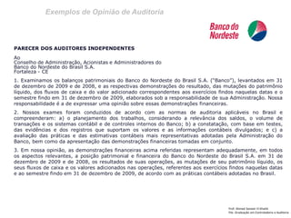 Exemplos de Opinião de Auditoria 
Prof: Ahmed Sameer El Khatib 
Pós -Graduação em Controladoria e Auditoria 
PARECER DOS AUDITORES INDEPENDENTES 
Ao 
Conselho de Administração, Acionistas e Administradores do 
Banco do Nordeste do Brasil S.A. 
Fortaleza - CE 
1. Examinamos os balanços patrimoniais do Banco do Nordeste do Brasil S.A. (“Banco”), levantados em 31 de dezembro de 2009 e de 2008, e as respectivas demonstrações do resultado, das mutações do patrimônio líquido, dos fluxos de caixa e do valor adicionado correspondentes aos exercícios findos naquelas datas e o semestre findo em 31 de dezembro de 2009, elaborados sob a responsabilidade de sua Administração. Nossa responsabilidade é a de expressar uma opinião sobre essas demonstrações financeiras. 
2. Nossos exames foram conduzidos de acordo com as normas de auditoria aplicáveis no Brasil e compreenderam: a) o planejamento dos trabalhos, considerando a relevância dos saldos, o volume de transações e os sistemas contábil e de controles internos do Banco; b) a constatação, com base em testes, das evidências e dos registros que suportam os valores e as informações contábeis divulgados; e c) a avaliação das práticas e das estimativas contábeis mais representativas adotadas pela Administração do Banco, bem como da apresentação das demonstrações financeiras tomadas em conjunto. 
3. Em nossa opinião, as demonstrações financeiras acima referidas representam adequadamente, em todos os aspectos relevantes, a posição patrimonial e financeira do Banco do Nordeste do Brasil S.A. em 31 de dezembro de 2009 e de 2008, os resultados de suas operações, as mutações de seu patrimônio líquido, os seus fluxos de caixa e os valores adicionados nas operações, referentes aos exercícios findos naquelas datas e ao semestre findo em 31 de dezembro de 2009, de acordo com as práticas contábeis adotadas no Brasil. 
 