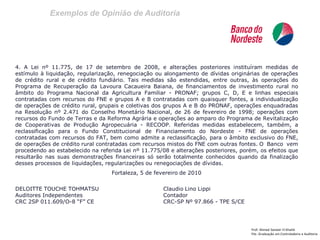 Exemplos de Opinião de Auditoria 
Prof: Ahmed Sameer El Khatib 
Pós -Graduação em Controladoria e Auditoria 
4. A Lei nº 11.775, de 17 de setembro de 2008, e alterações posteriores instituíram medidas de estímulo à liquidação, regularização, renegociação ou alongamento de dívidas originárias de operações de crédito rural e de crédito fundiário. Tais medidas são estendidas, entre outras, às operações do Programa de Recuperação da Lavoura Cacaueira Baiana, de financiamentos de investimento rural no âmbito do Programa Nacional da Agricultura Familiar - PRONAF; grupos C, D, E e linhas especiais contratadas com recursos do FNE e grupos A e B contratadas com quaisquer fontes, a individualização de operações de crédito rural, grupais e coletivas dos grupos A e B do PRONAF, operações enquadradas na Resolução nº 2.471 do Conselho Monetário Nacional, de 26 de fevereiro de 1998; operações com recursos do Fundo de Terras e da Reforma Agrária e operações ao amparo do Programa de Revitalização de Cooperativas de Produção Agropecuária - RECOOP. Referidas medidas estabelecem, também, a reclassificação para o Fundo Constitucional de Financiamento do Nordeste - FNE de operações contratadas com recursos do FAT, bem como admite a reclassificação, para o âmbito exclusivo do FNE, de operações de crédito rural contratadas com recursos mistos do FNE com outras fontes. O Banco vem procedendo ao estabelecido na referida Lei nº 11.775/08 e alterações posteriores, porém, os efeitos que resultarão nas suas demonstrações financeiras só serão totalmente conhecidos quando da finalização desses processos de liquidações, regularizações ou renegociações de dívidas. 
Fortaleza, 5 de fevereiro de 2010 
DELOITTE TOUCHE TOHMATSU Claudio Lino Lippi 
Auditores Independentes Contador 
CRC 2SP 011.609/O-8 “F” CE CRC-SP Nº 97.866 - TPE S/CE 
