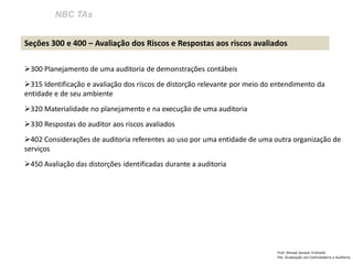 NBC TAs 
Prof: Ahmed Sameer El Khatib Pós -Graduação em Controladoria e Auditoria 
Seções 300 e 400 – Avaliação dos Riscos e Respostas aos riscos avaliados 
300 Planejamento de uma auditoria de demonstrações contábeis 
315 Identificação e avaliação dos riscos de distorção relevante por meio do entendimento da entidade e de seu ambiente 
320 Materialidade no planejamento e na execução de uma auditoria 
330 Respostas do auditor aos riscos avaliados 
402 Considerações de auditoria referentes ao uso por uma entidade de uma outra organização de serviços 
450 Avaliação das distorções identificadas durante a auditoria  