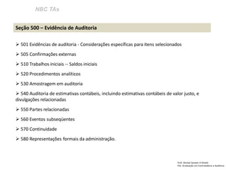 NBC TAs 
Prof: Ahmed Sameer El Khatib Pós -Graduação em Controladoria e Auditoria 
Seção 500 – Evidência de Auditoria 
 501 Evidências de auditoria - Considerações específicas para itens selecionados 
 505 Confirmações externas 
 510 Trabalhos iniciais -- Saldos iniciais 
 520 Procedimentos analíticos 
 530 Amostragem em auditoria 
 540 Auditoria de estimativas contábeis, incluindo estimativas contábeis de valor justo, e divulgações relacionadas 
 550 Partes relacionadas 
 560 Eventos subseqüentes 
 570 Continuidade 
 580 Representações formais da administração.  
