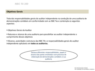 NBC TA 200 
Prof: Ahmed Sameer El Khatib Pós -Graduação em Controladoria e Auditoria 
Objetivos Gerais 
Trata das responsabilidades gerais do auditor independente na condução de uma auditoria de demonstrações contábeis em conformidade com as NBC Tas e contempla os seguintes aspectos: 
 Objetivos Gerais do Auditor 
 Natureza e alcance de uma auditoria para possibilitar ao auditor independente o cumprimento desses objetivos 
 Alcance, autoridade e estrutura das NBC TA s e responsabilidades gerais do auditor independente aplicáveis em todas as auditorias. 
Destaca diferentes responsabilidades, papéis e alcance das partes envolvidas num processo de elaboração de demonstrações contábeis e sua auditoria.  