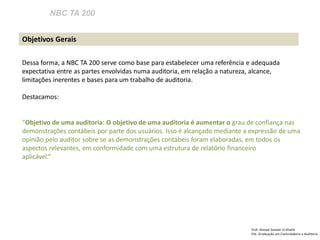 NBC TA 200 
Prof: Ahmed Sameer El Khatib 
Pós -Graduação em Controladoria e Auditoria 
Objetivos Gerais 
Dessa forma, a NBC TA 200 serve como base para estabelecer uma referência e adequada expectativa entre as partes envolvidas numa auditoria, em relação a natureza, alcance, limitações inerentes e bases para um trabalho de auditoria. 
Destacamos: 
“Objetivo de uma auditoria: O objetivo de uma auditoria é aumentar o grau de confiança nas demonstrações contábeis por parte dos usuários. Isso é alcançado mediante a expressão de uma opinião pelo auditor sobre se as demonstrações contábeis foram elaboradas, em todos os aspectos relevantes, em conformidade com uma estrutura de relatório financeiro 
aplicável.” 
 