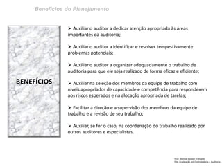 Benefícios do Planejamento 
Prof: Ahmed Sameer El Khatib Pós -Graduação em Controladoria e Auditoria 
BENEFÍCIOS 
 Auxiliar o auditor a dedicar atenção apropriada às áreas importantes da auditoria; 
 Auxiliar o auditor a identificar e resolver tempestivamente problemas potenciais; 
 Auxiliar o auditor a organizar adequadamente o trabalho de auditoria para que ele seja realizado de forma eficaz e eficiente; 
 Auxiliar na seleção dos membros da equipe de trabalho com niveis apropriados de capacidade e competência para responderem aos riscos esperados e na alocação apropriada de tarefas; 
 Facilitar a direção e a supervisão dos membros da equipe de trabalho e a revisão de seu trabalho; 
 Auxiliar, se for o caso, na coordenação do trabalho realizado por outros auditores e especialistas.  