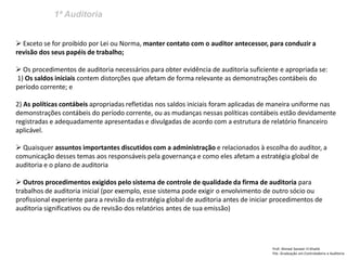 1ª Auditoria 
Prof: Ahmed Sameer El Khatib Pós -Graduação em Controladoria e Auditoria 
 Exceto se for proibido por Lei ou Norma, manter contato com o auditor antecessor, para conduzir a revisão dos seus papéis de trabalho; 
 Os procedimentos de auditoria necessários para obter evidência de auditoria suficiente e apropriada se: 1) Os saldos iniciais contem distorções que afetam de forma relevante as demonstrações contábeis do período corrente; e 2) As políticas contábeis apropriadas refletidas nos saldos iniciais foram aplicadas de maneira uniforme nas demonstrações contábeis do período corrente, ou as mudanças nessas políticas contábeis estão devidamente registradas e adequadamente apresentadas e divulgadas de acordo com a estrutura de relatório financeiro aplicável. 
 Quaisquer assuntos importantes discutidos com a administração e relacionados à escolha do auditor, a comunicação desses temas aos responsáveis pela governança e como eles afetam a estratégia global de auditoria e o plano de auditoria 
 Outros procedimentos exigidos pelo sistema de controle de qualidade da firma de auditoria para trabalhos de auditoria inicial (por exemplo, esse sistema pode exigir o envolvimento de outro sócio ou profissional experiente para a revisão da estratégia global de auditoria antes de iniciar procedimentos de auditoria significativos ou de revisão dos relatórios antes de sua emissão)  